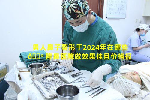 男人鼻子整形于2024年在哪些 🐺 隆鼻医院做效果佳且价格报价合理